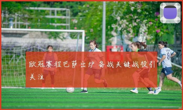 欧冠赛程巴萨出炉 备战关键战役引关注