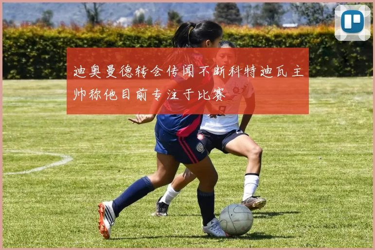 迪奥曼德转会传闻不断科特迪瓦主帅称他目前专注于比赛