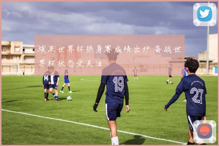 埃及世界杯热身赛成绩出炉 备战世界杯状态受关注