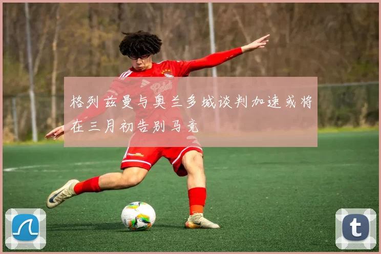 格列兹曼与奥兰多城谈判加速或将在三月初告别马竞