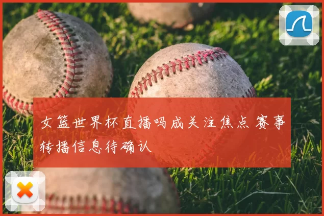 女篮世界杯直播吗成关注焦点 赛事转播信息待确认