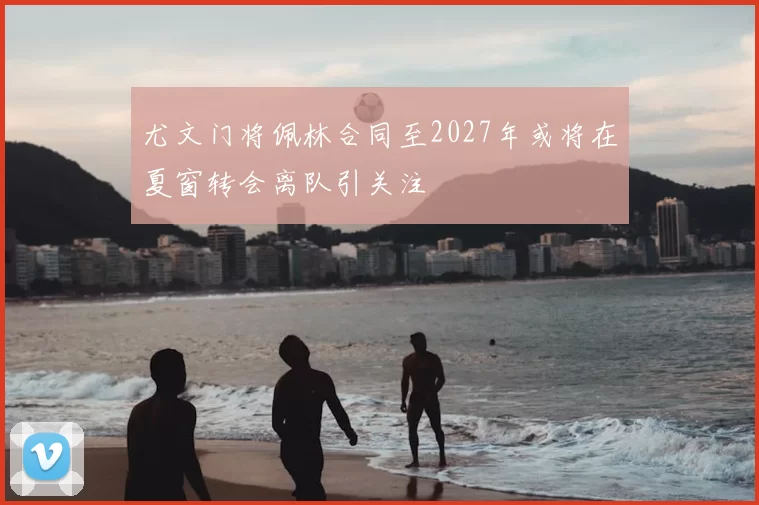 尤文门将佩林合同至2027年或将在夏窗转会离队引关注