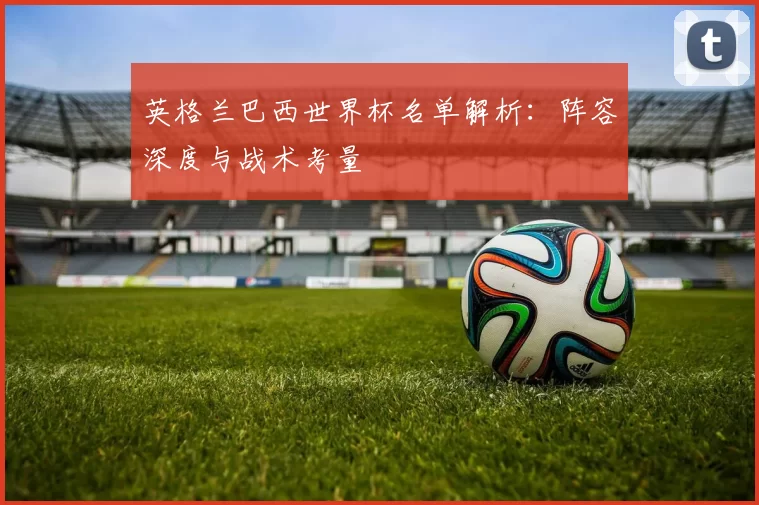英格兰巴西世界杯名单解析：阵容深度与战术考量