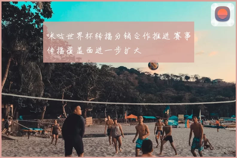 咪咕世界杯转播分销合作推进 赛事传播覆盖面进一步扩大