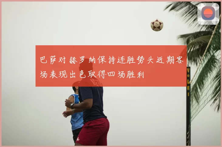 巴萨对赫罗纳保持连胜势头近期客场表现出色取得四场胜利