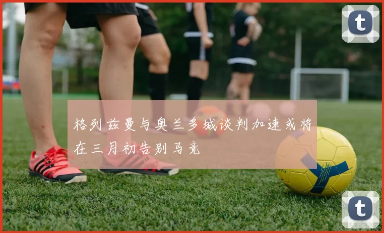 格列兹曼与奥兰多城谈判加速或将在三月初告别马竞