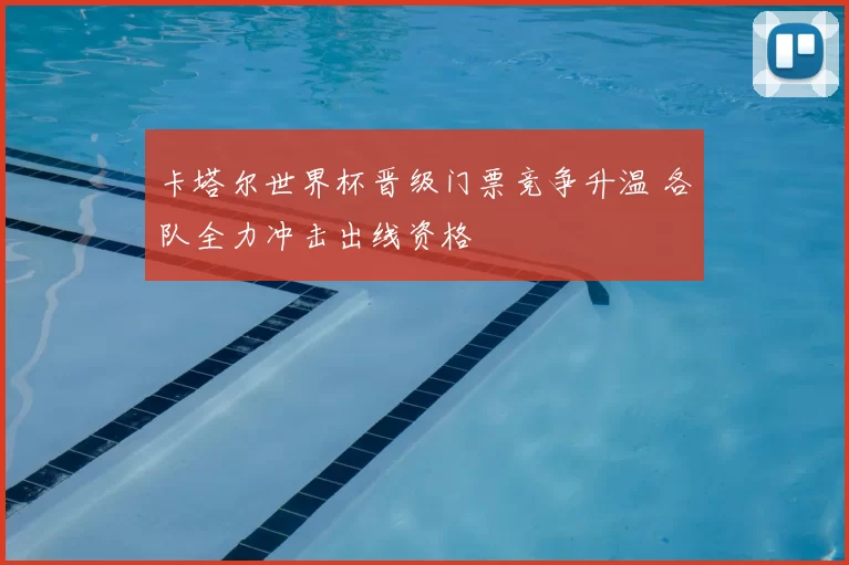 卡塔尔世界杯晋级门票竞争升温 各队全力冲击出线资格