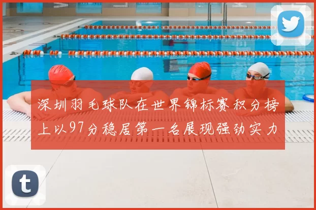 深圳羽毛球队在世界锦标赛积分榜上以97分稳居第一名展现强劲实力