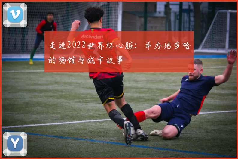 走进2022世界杯心脏：举办地多哈的场馆与城市故事