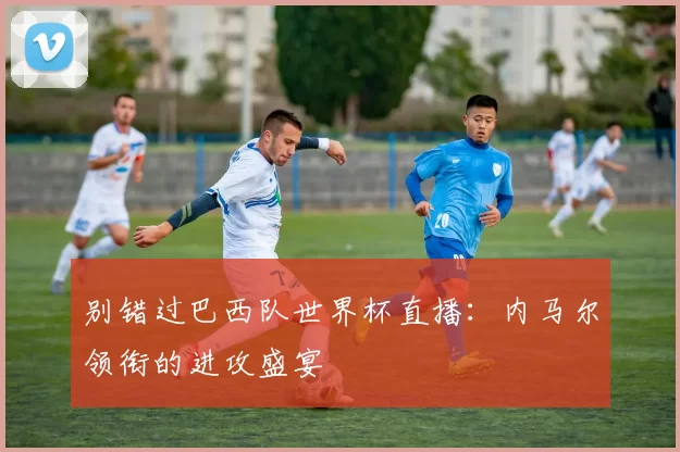 别错过巴西队世界杯直播：内马尔领衔的进攻盛宴