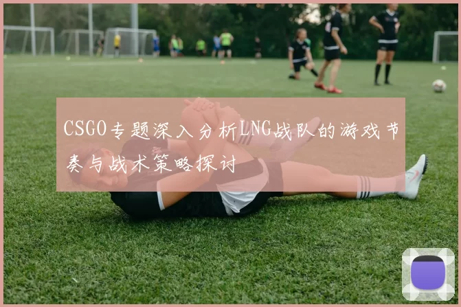 CSGO专题深入分析LNG战队的游戏节奏与战术策略探讨