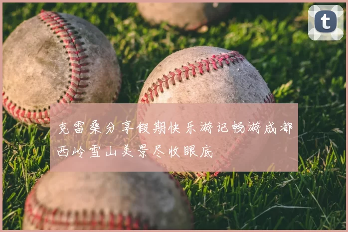 克雷桑分享假期快乐游记畅游成都西岭雪山美景尽收眼底