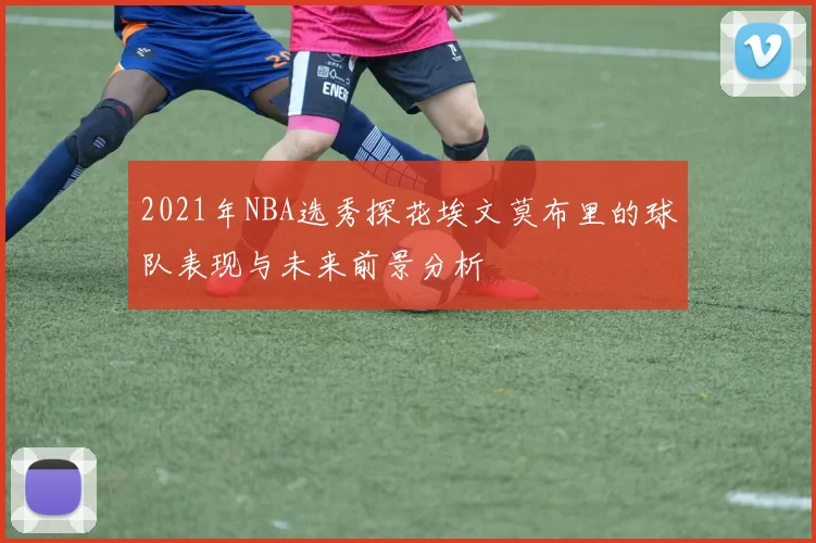 2021年NBA选秀探花埃文莫布里的球队表现与未来前景分析