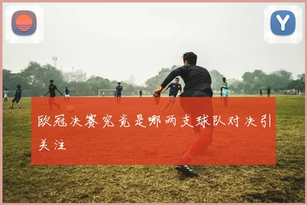 欧冠决赛究竟是哪两支球队对决引关注