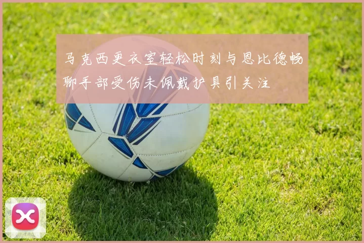 马克西更衣室轻松时刻与恩比德畅聊手部受伤未佩戴护具引关注