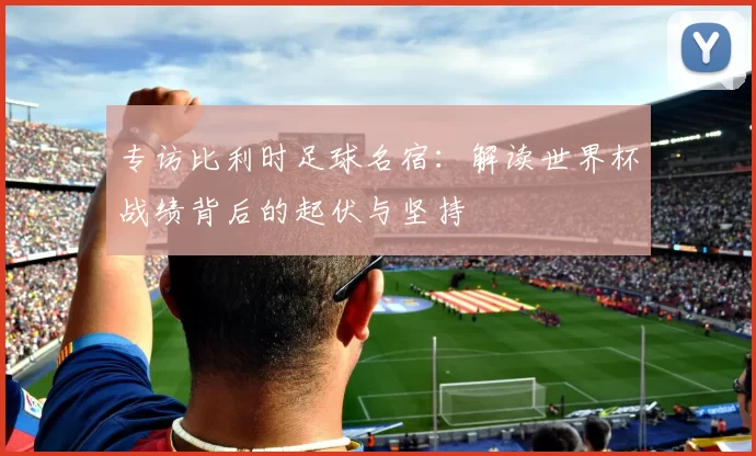 专访比利时足球名宿:解读世界杯战绩背后的起伏与坚持