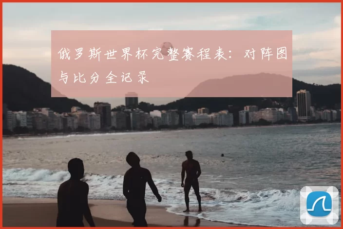 俄罗斯世界杯完整赛程表:对阵图与比分全记录