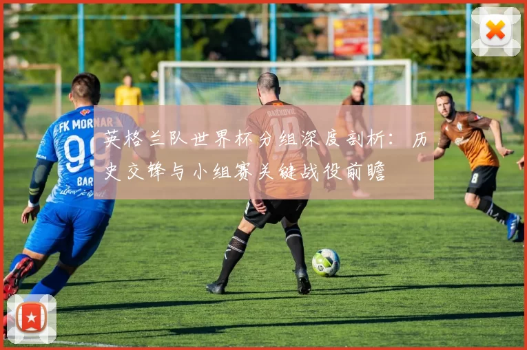 英格兰队世界杯分组深度剖析:历史交锋与小组赛关键战役前瞻