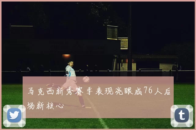马克西新秀赛季表现亮眼成76人后场新核心
