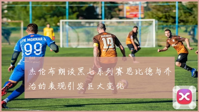 杰伦布朗谈黑七系列赛恩比德与乔治的表现引发巨大变化