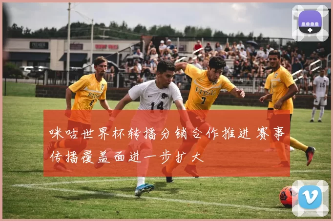 咪咕世界杯转播分销合作推进 赛事传播覆盖面进一步扩大