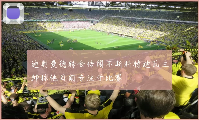 迪奥曼德转会传闻不断科特迪瓦主帅称他目前专注于比赛