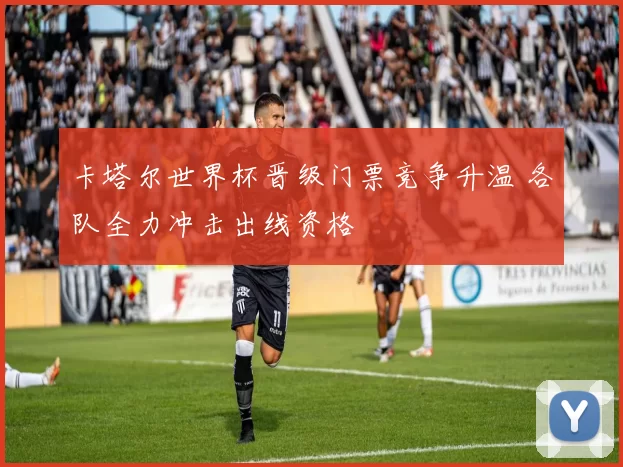 卡塔尔世界杯晋级门票竞争升温 各队全力冲击出线资格