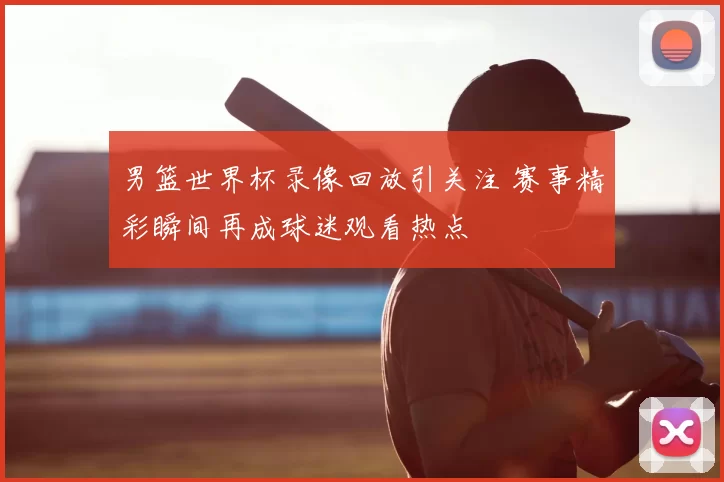 男篮世界杯录像回放引关注 赛事精彩瞬间再成球迷观看热点
