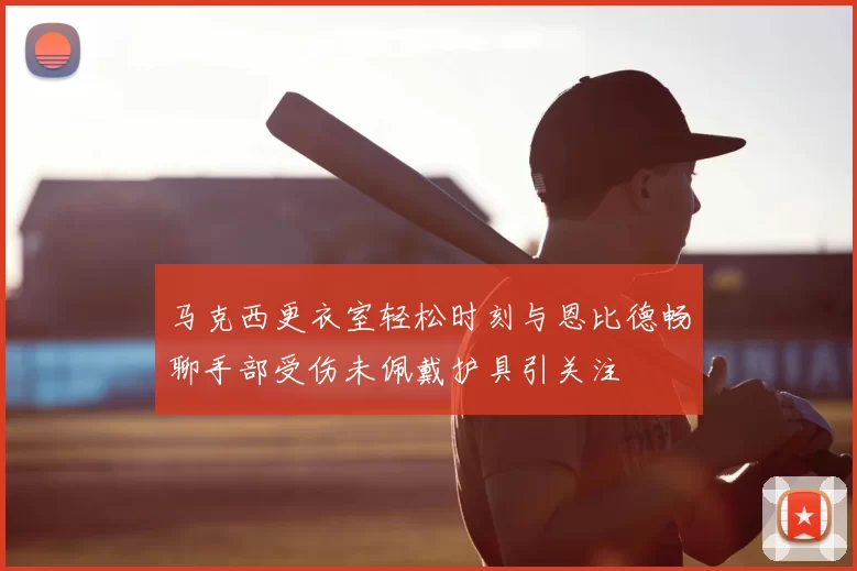 马克西更衣室轻松时刻与恩比德畅聊手部受伤未佩戴护具引关注