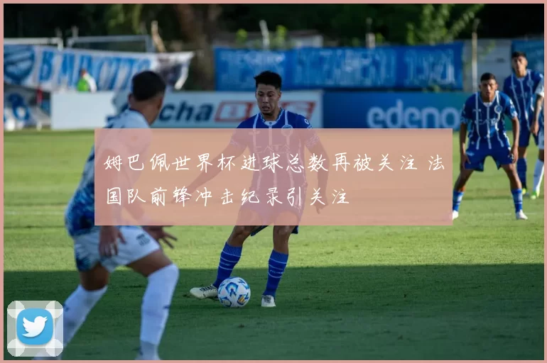 姆巴佩世界杯进球总数再被关注 法国队前锋冲击纪录引关注