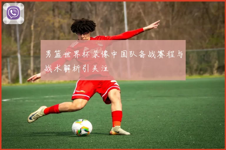 男篮世界杯录像中国队备战赛程与战术解析引关注