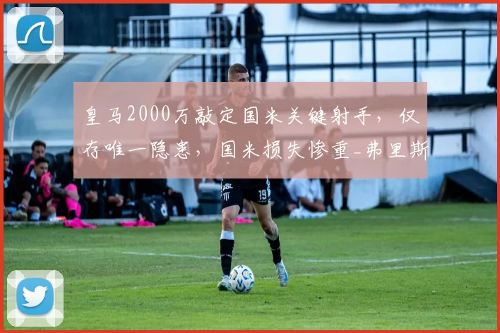 皇马2000万敲定国米关键射手，仅存唯一隐患，国米损失惨重_弗里斯_进攻_罗马