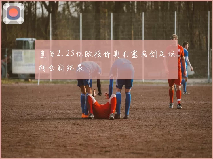 皇马2.25亿欧报价奥利塞或创足坛转会新纪录