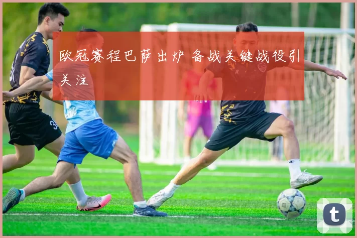 欧冠赛程巴萨出炉 备战关键战役引关注