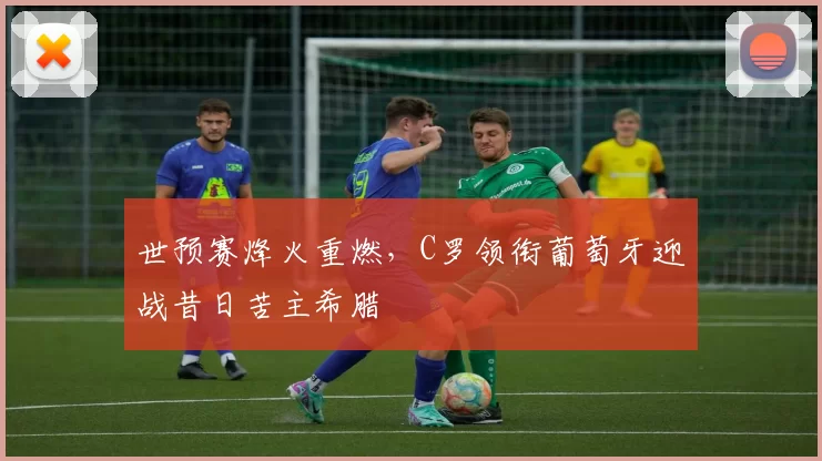 世预赛烽火重燃,C罗领衔葡萄牙迎战昔日苦主希腊