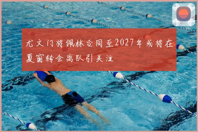 尤文门将佩林合同至2027年或将在夏窗转会离队引关注