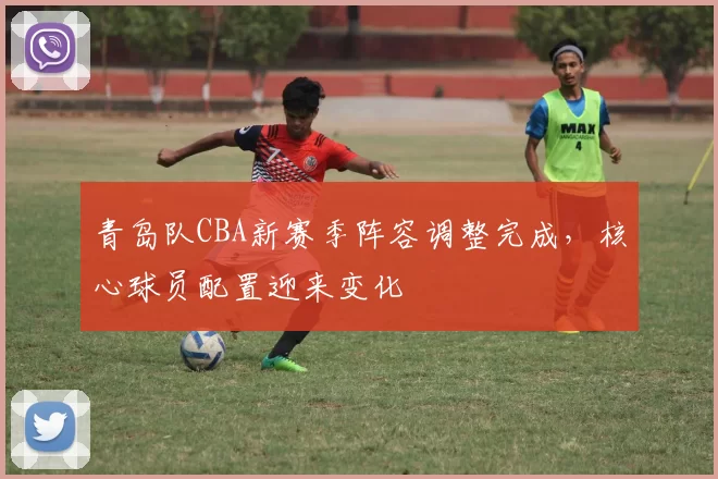 青岛队CBA新赛季阵容调整完成,核心球员配置迎来变化