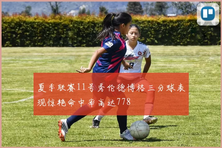 夏季联赛11号秀伦德博格三分球表现惊艳命中率高达778