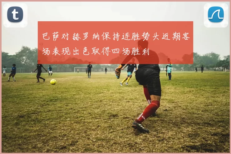 巴萨对赫罗纳保持连胜势头近期客场表现出色取得四场胜利