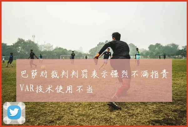 巴萨对裁判判罚表示强烈不满指责VAR技术使用不当