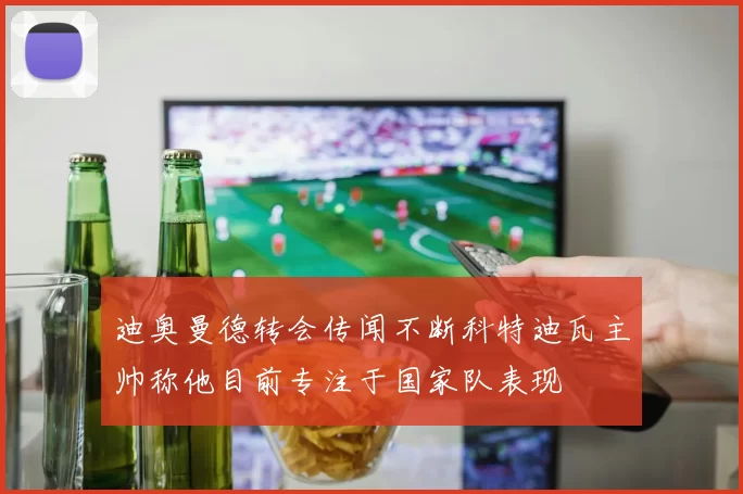 迪奥曼德转会传闻不断科特迪瓦主帅称他目前专注于国家队表现