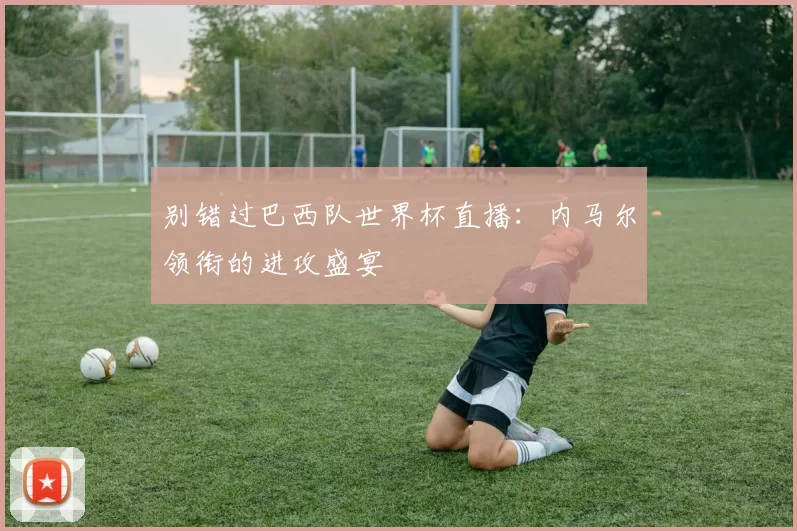 别错过巴西队世界杯直播：内马尔领衔的进攻盛宴