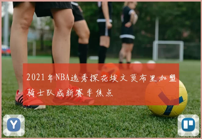 2021年NBA选秀探花埃文莫布里加盟骑士队成新赛季焦点