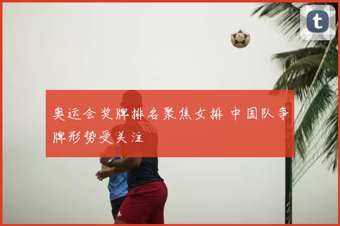 奥运会奖牌排名聚焦女排 中国队争牌形势受关注