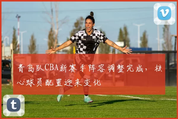 青岛队CBA新赛季阵容调整完成,核心球员配置迎来变化
