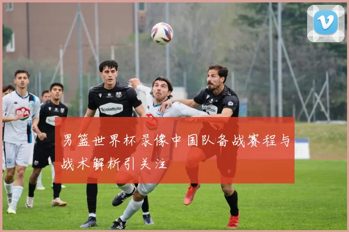 男篮世界杯录像中国队备战赛程与战术解析引关注