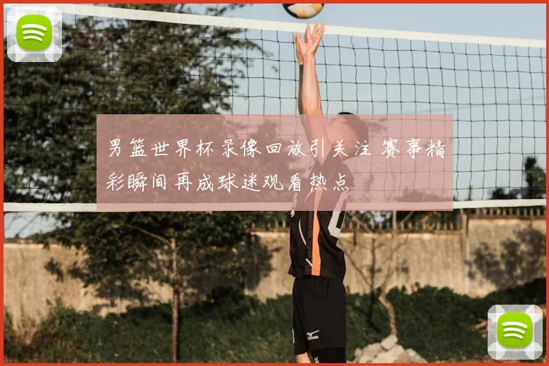 男篮世界杯录像回放引关注 赛事精彩瞬间再成球迷观看热点