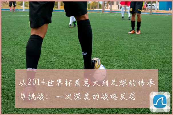 从2014世界杯看意大利足球的传承与挑战:一次深度的战略反思