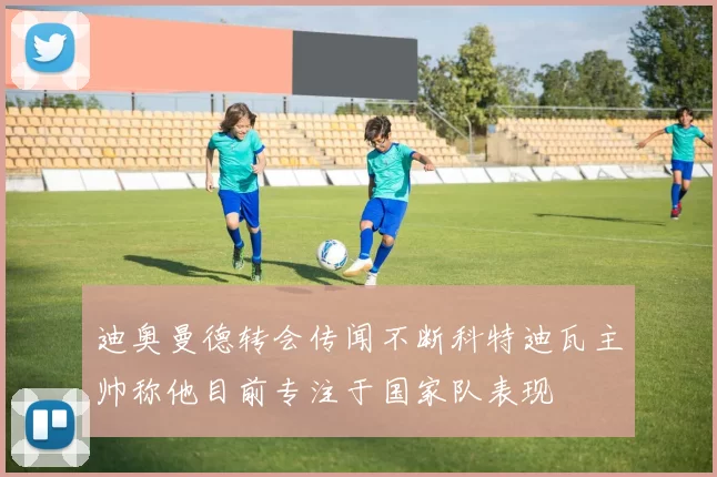 迪奥曼德转会传闻不断科特迪瓦主帅称他目前专注于国家队表现