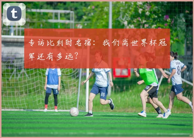 专访比利时名宿:我们离世界杯冠军还有多远?